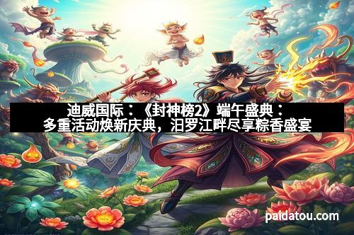 迪威国际：《封神榜2》端午盛典：多重活动焕新庆典，汨罗江畔尽享粽香盛宴