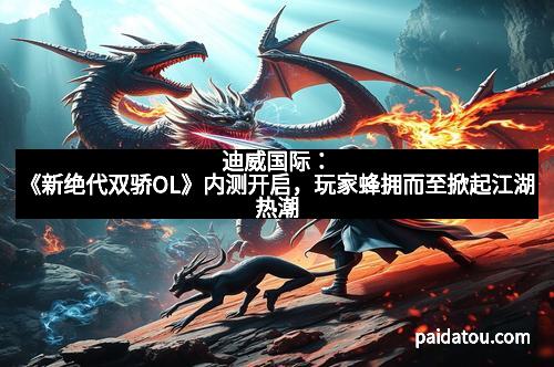 迪威国际：《新绝代双骄OL》内测开启，玩家蜂拥而至掀起江湖热潮